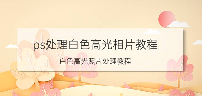 ps处理白色高光相片教程 白色高光照片处理教程